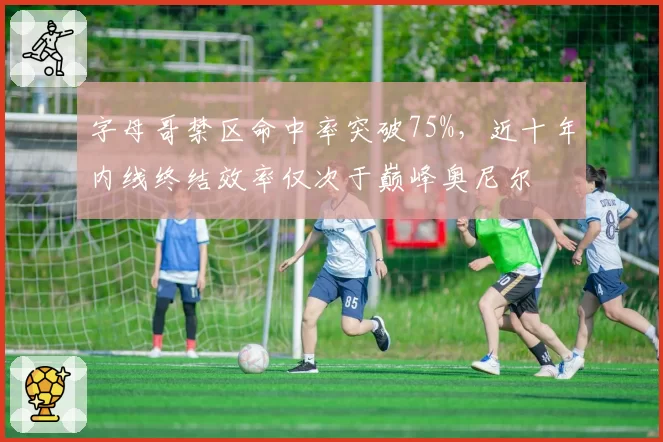 字母哥禁区命中率突破75%，近十年内线终结效率仅次于巅峰奥尼尔