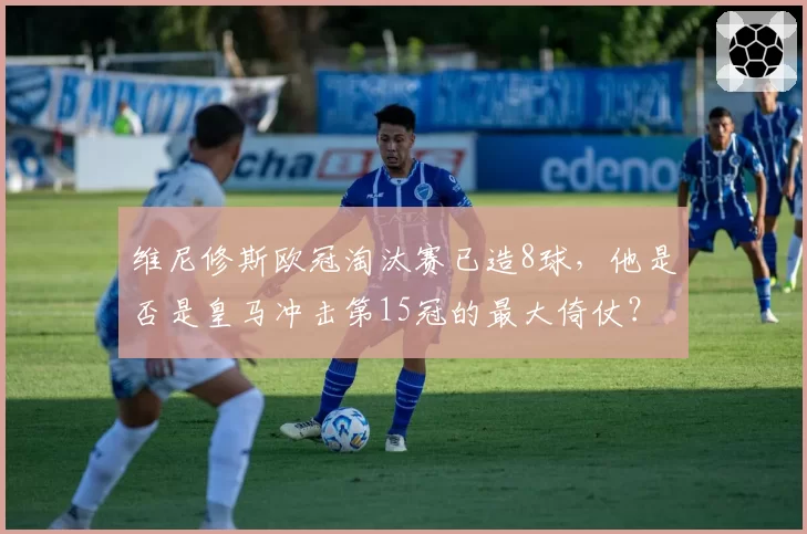 维尼修斯欧冠淘汰赛已造8球,他是否是皇马冲击第15冠的最大倚仗?