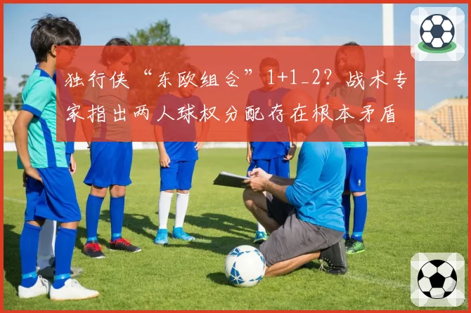 独行侠“东欧组合”1+1_2？战术专家指出两人球权分配存在根本矛盾