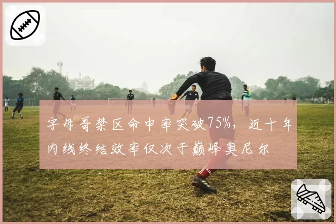 字母哥禁区命中率突破75%，近十年内线终结效率仅次于巅峰奥尼尔