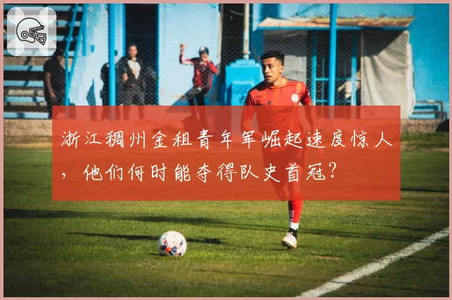 浙江稠州金租青年军崛起速度惊人,他们何时能夺得队史首冠?