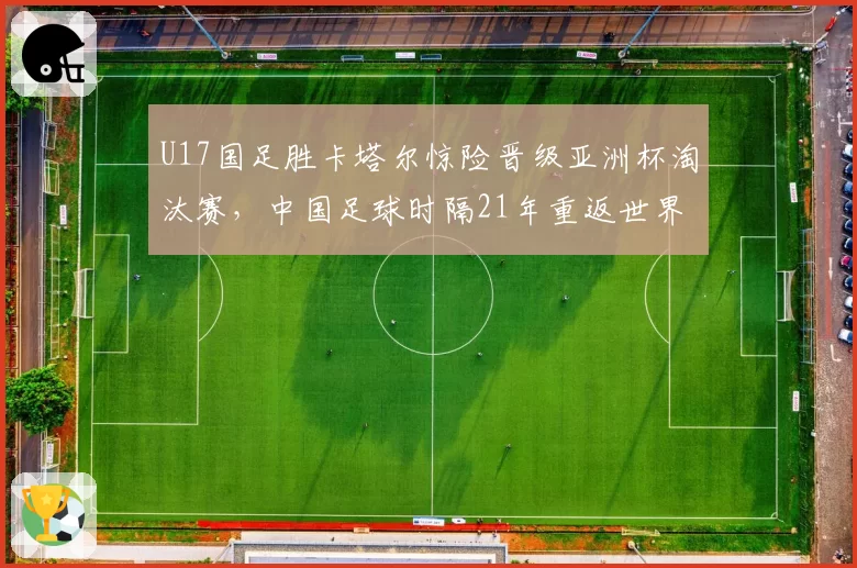 U17国足胜卡塔尔惊险晋级亚洲杯淘汰赛，中国足球时隔21年重返世界大赛