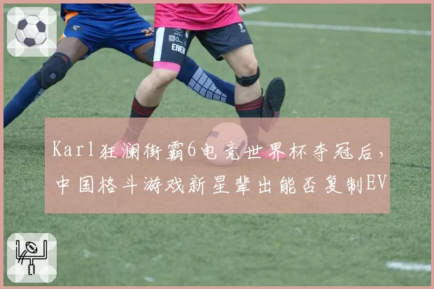 Karl狂澜街霸6电竞世界杯夺冠后，中国格斗游戏新星辈出能否复制EVO奇迹？