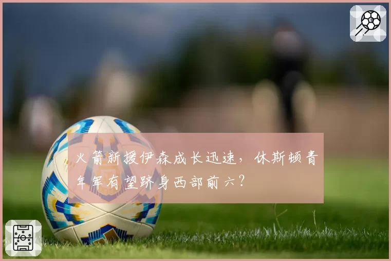 火箭新援伊森成长迅速，休斯顿青年军有望跻身西部前六？