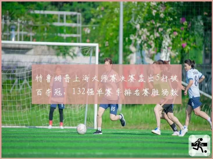 特鲁姆普上海大师赛决赛轰出5杆破百夺冠，132强单赛季排名赛胜场数追平亨德利__br_