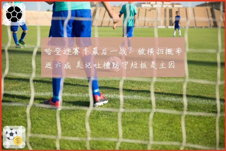 哈登迎赛季最后一战?被横扫概率近六成 美记吐槽防守短板是主因