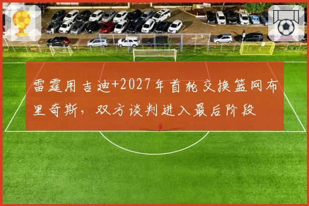 雷霆用吉迪+2027年首轮交换篮网布里奇斯，双方谈判进入最后阶段