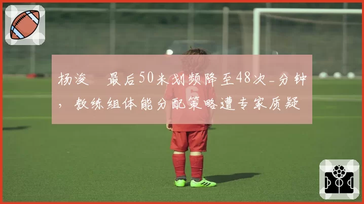杨浚瑄最后50米划频降至48次_分钟,教练组体能分配策略遭专家质疑