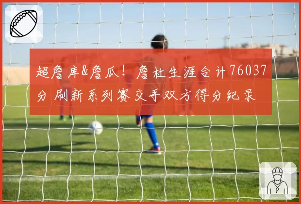 超詹库&詹瓜！詹杜生涯合计76037分 刷新系列赛交手双方得分纪录