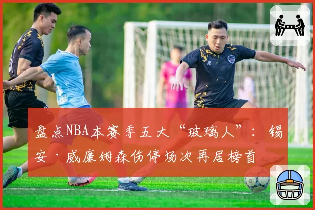 盘点NBA本赛季五大“玻璃人”:锡安·威廉姆森伤停场次再居榜首