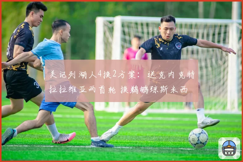 美记列湖人4换2方案:送克内克特拉拉维亚两首轮 换鹈鹕琼斯米西