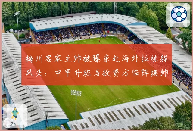 梅州客家主帅被曝亲赴海外拉练躲风头，中甲升班马投资方临阵换帅目的何在？