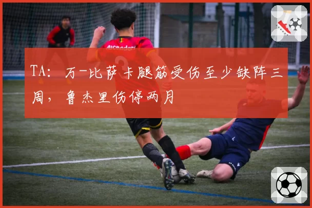 TA:万-比萨卡腿筋受伤至少缺阵三周,鲁杰里伤停两月
