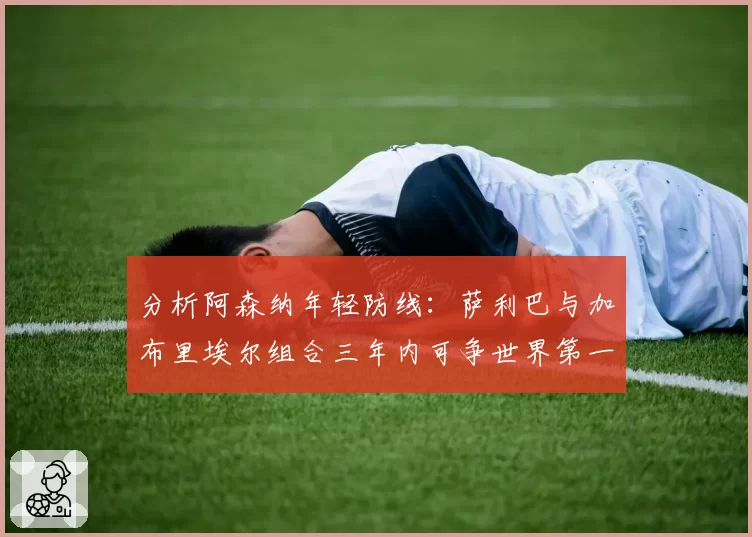 分析阿森纳年轻防线：萨利巴与加布里埃尔组合三年内可争世界第一