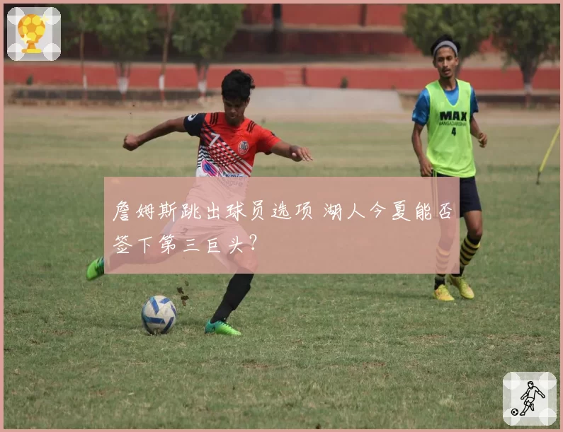 詹姆斯跳出球员选项 湖人今夏能否签下第三巨头?