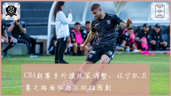 CBA新赛季外援政策调整,辽宁队卫冕之路面临浙江双雄围剿