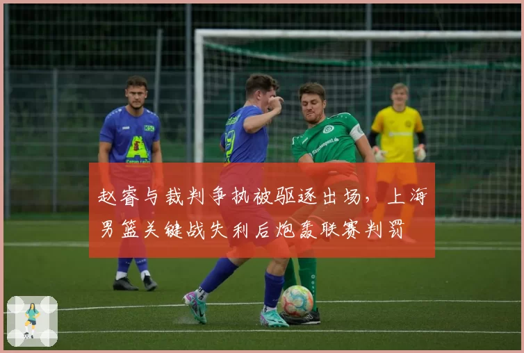 赵睿与裁判争执被驱逐出场，上海男篮关键战失利后炮轰联赛判罚