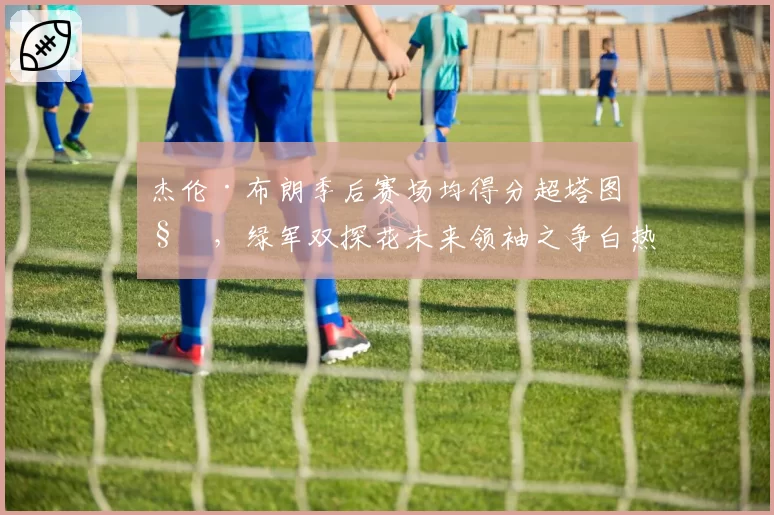 杰伦·布朗季后赛场均得分超塔图姆，绿军双探花未来领袖之争白热化