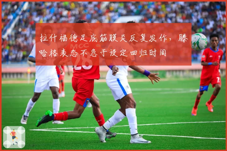 拉什福德足底筋膜炎反复发作，滕哈格表态不急于设定回归时间