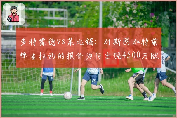 多特蒙德vs莱比锡:对斯图加特前锋吉拉西的报价为何出现4500万欧差距