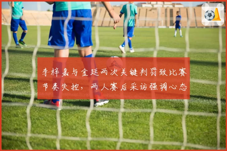 李梓嘉与金廷两次关键判罚致比赛节奏失控，两人赛后采访强调心态受明显影响