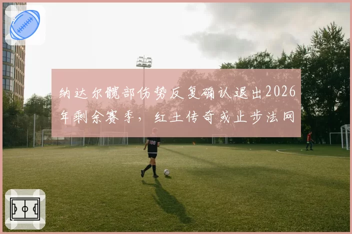 纳达尔髋部伤势反复确认退出2026年剩余赛季，红土传奇或止步法网