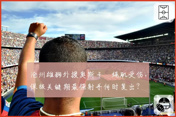 沧州雄狮外援奥斯卡腘绳肌受伤，保级关键期最强射手何时复出？