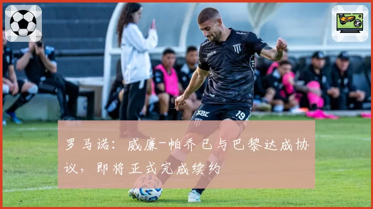 罗马诺:威廉-帕乔已与巴黎达成协议,即将正式完成续约