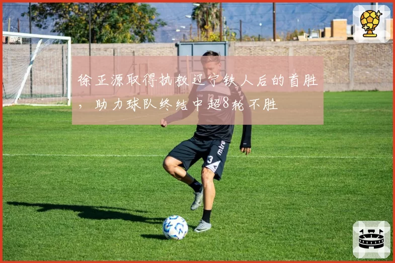 徐正源取得执教辽宁铁人后的首胜,助力球队终结中超8轮不胜