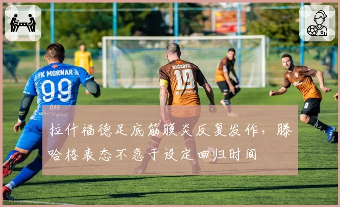 拉什福德足底筋膜炎反复发作，滕哈格表态不急于设定回归时间