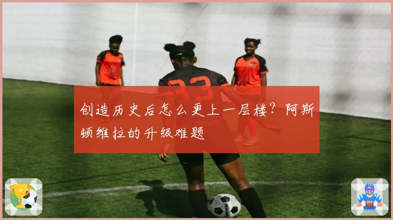 创造历史后怎么更上一层楼?阿斯顿维拉的升级难题
