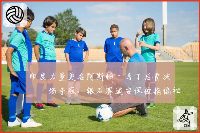 印度力量更名阿斯顿·马丁后首次主场夺冠,银石赛道安保被指偏袒主队