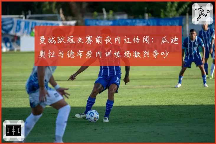 曼城欧冠决赛前夜内讧传闻:瓜迪奥拉与德布劳内训练场激烈争吵