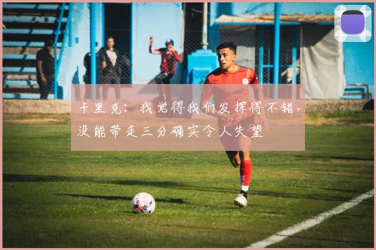 卡里克:我觉得我们发挥得不错,没能带走三分确实令人失望