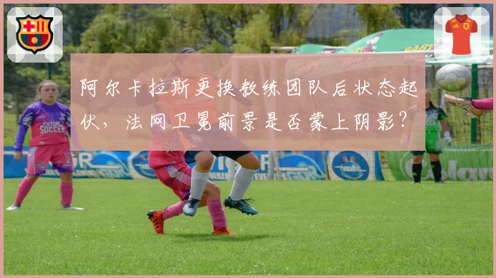 阿尔卡拉斯更换教练团队后状态起伏,法网卫冕前景是否蒙上阴影?