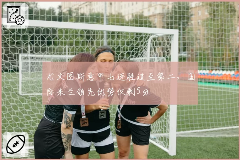 尤文图斯意甲七连胜追至第二，国际米兰领先优势仅剩5分
