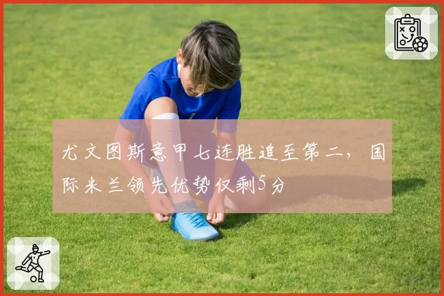 尤文图斯意甲七连胜追至第二，国际米兰领先优势仅剩5分