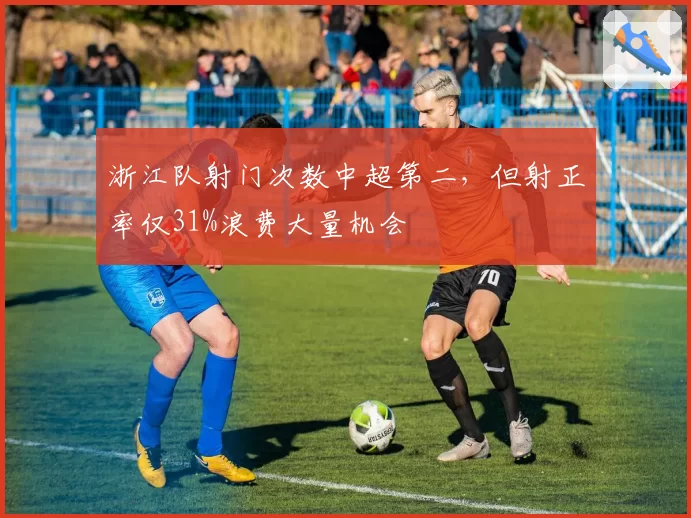 浙江队射门次数中超第二，但射正率仅31%浪费大量机会