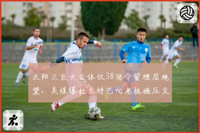 太阳三巨头合体仅38场令管理层绝望,美媒曝杜兰特已向老板施压交易布克
