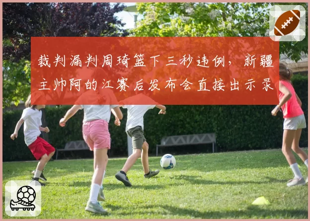 裁判漏判周琦篮下三秒违例，新疆主帅阿的江赛后发布会直接出示录像证据