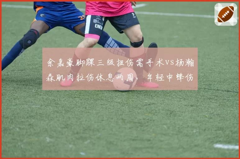 余嘉豪脚踝三级扭伤需手术vs杨瀚森肌肉拉伤休息两周，年轻中锋伤病管理代际差异