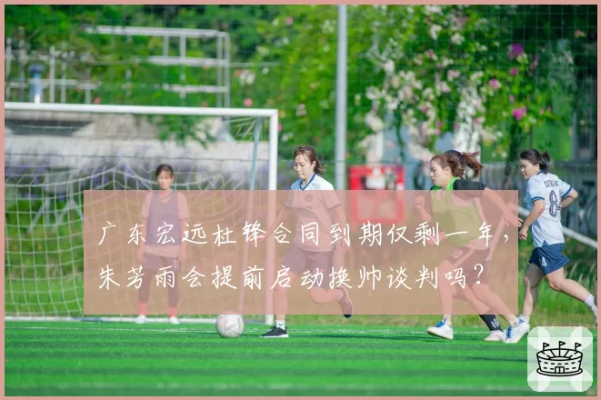 广东宏远杜锋合同到期仅剩一年,朱芳雨会提前启动换帅谈判吗?