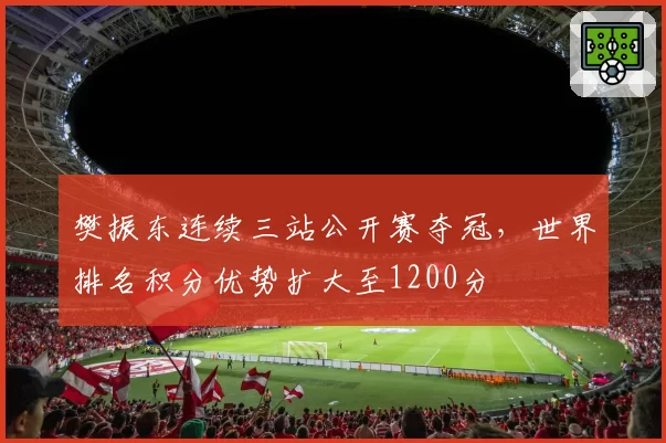 樊振东连续三站公开赛夺冠,世界排名积分优势扩大至1200分