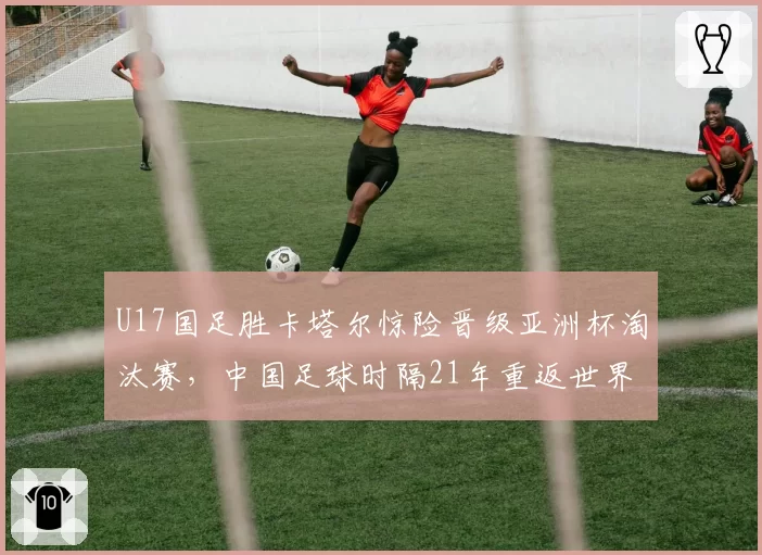 U17国足胜卡塔尔惊险晋级亚洲杯淘汰赛，中国足球时隔21年重返世界大赛