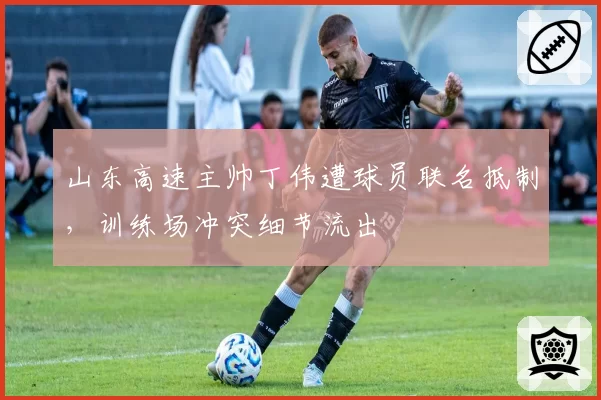 山东高速主帅丁伟遭球员联名抵制,训练场冲突细节流出