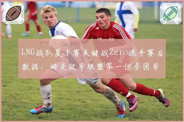 LNG战队夏季赛关键战Zero选手赛后数据，游走效率联盟第一但参团率仅58%