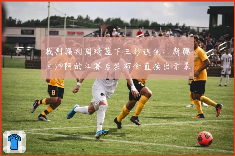 裁判漏判周琦篮下三秒违例，新疆主帅阿的江赛后发布会直接出示录像证据