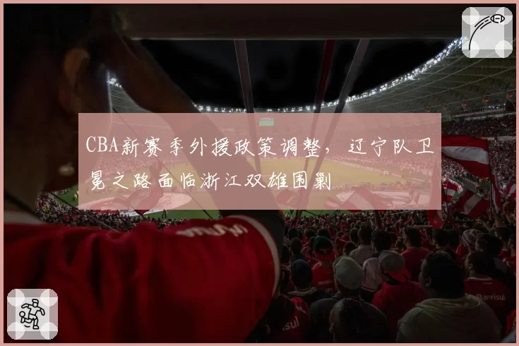CBA新赛季外援政策调整,辽宁队卫冕之路面临浙江双雄围剿