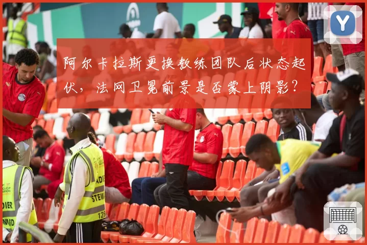 阿尔卡拉斯更换教练团队后状态起伏，法网卫冕前景是否蒙上阴影？