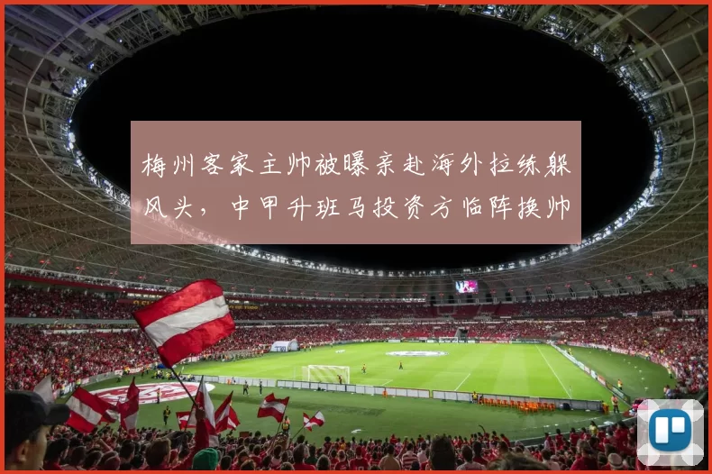 梅州客家主帅被曝亲赴海外拉练躲风头，中甲升班马投资方临阵换帅目的何在？